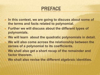PREFACE
 In this context, we are going to discuss about some of
the terms and facts related to polynomial.
 Further we will discuss about the different types of
polynomials.
 We will learn about the quadratic polynomials in detail.
 We will also come across the relationship between the
zeroes of a polynomial to its coefficients.
 We shall also get a short recap of the remainder and
factor theorem.
 We shall also revise the different algebraic identities.
 