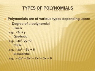 TYPES OF POLYNOMIALS
 Polynomials are of various types depending upon:-
 Degree of a polynomial
 Linear
e.g. :- 2x + y
 Quadratic
e.g. :- 4x2- 2y +7
 Cubic
e.g. :- ax3 – 3b + 6
 Biquadratic
e.g. :- -5x4 + 6x3 + 7x2 + 3x + 6
 