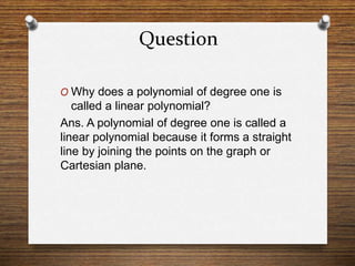 Question
O Why does a polynomial of degree one is
called a linear polynomial?
Ans. A polynomial of degree one is called a
linear polynomial because it forms a straight
line by joining the points on the graph or
Cartesian plane.
 
