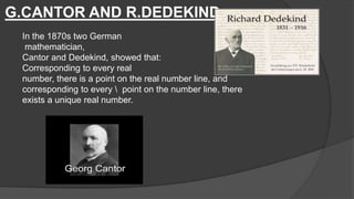 G.CANTOR AND R.DEDEKIND
In the 1870s two German
mathematician,
Cantor and Dedekind, showed that:
Corresponding to every real
number, there is a point on the real number line, and
corresponding to every  point on the number line, there
exists a unique real number.
 