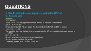 QUESTIONS
 Use Euclid’s division algorithm to find the HCF of:
(i) 135 and 225
Answer:
135 and 225
Since 225 > 135, we apply the division lemma to 225 and 135 to obtain
225 = 135 × 1 + 90
Since remainder 90 ≠ 0, we apply the division lemma to 135 and 90 to obtain
135 = 90 × 1 + 45
We consider the new divisor 90 and new remainder 45, and apply the division lemma to
obtain
90 = 2 × 45 + 0
Since the remainder is zero, the process stops.
Since the divisor at this stage is 45,
Therefore, the HCF of 135 and 225 is 45.
 