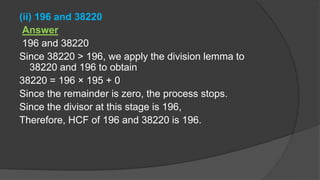 (ii) 196 and 38220
Answer
196 and 38220
Since 38220 > 196, we apply the division lemma to
38220 and 196 to obtain
38220 = 196 × 195 + 0
Since the remainder is zero, the process stops.
Since the divisor at this stage is 196,
Therefore, HCF of 196 and 38220 is 196.
 
