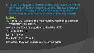  An army contingent of 616 members is to march behind an
army band of 32 members in a parade. The two groups are
to march in the same number of columns. What is the
maximum number of columns in which they can march?
Answer
HCF (616, 32) will give the maximum number of columns in
which they can march.
We can use Euclid’s algorithm to find the HCF.
616 = 32 × 19 + 8
32 = 8 × 4 + 0
The HCF (616, 32) is 8.
Therefore, they can march in 8 columns each.
 