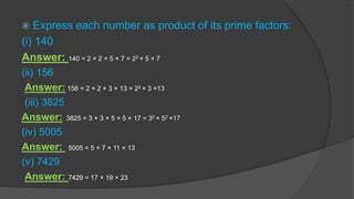  Express each number as product of its prime factors:
(i) 140
Answer: 140 = 2 × 2 × 5 × 7 = 22 × 5 × 7
(ii) 156
Answer: 156 = 2 × 2 × 3 × 13 = 22 × 3 ×13
(iii) 3825
Answer: 3825 = 3 × 3 × 5 × 5 × 17 = 32 × 52 ×17
(iv) 5005
Answer: 5005 = 5 × 7 × 11 × 13
(v) 7429
Answer: 7429 = 17 × 19 × 23
 