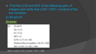  Find the LCM and HCF of the following pairs of
integers and verify that LCM × HCF = product of the
two numbers.
(i) 26 and 91
Answer
Hence, product of two numbers = HCF × LCM
 