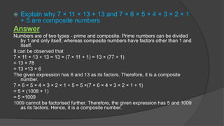  Explain why 7 × 11 × 13 + 13 and 7 × 6 × 5 × 4 × 3 × 2 × 1
+ 5 are composite numbers.
Answer
Numbers are of two types - prime and composite. Prime numbers can be divided
by 1 and only itself, whereas composite numbers have factors other than 1 and
itself.
It can be observed that
7 × 11 × 13 + 13 = 13 × (7 × 11 + 1) = 13 × (77 + 1)
= 13 × 78
= 13 ×13 × 6
The given expression has 6 and 13 as its factors. Therefore, it is a composite
number.
7 × 6 × 5 × 4 × 3 × 2 × 1 + 5 = 5 ×(7 × 6 × 4 × 3 × 2 × 1 + 1)
= 5 × (1008 + 1)
= 5 ×1009
1009 cannot be factorised further. Therefore, the given expression has 5 and 1009
as its factors. Hence, it is a composite number.
 