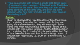  There is a circular path around a sports field. Sonia takes
18 minutes to drive one round of the field, while Ravi takes
12 minutes for the same. Suppose they both start at the
same point and at the same time, and go in the same
direction. After how many minutes will they meet again at
the starting point?
Answer
It can be observed that Ravi takes lesser time than Sonia
for completing 1 round of the circular path. As they are
going in the same direction, they will meet again at the
same time when Ravi will have completed 1 round of that
circular path with respect to Sonia. And the total time taken
for completing this 1 round of circular path will be the LCM
of time taken by Sonia and Ravi for completing 1 round of
circular path respectively i.e., LCM of 18 minutes and 12
minutes.
 