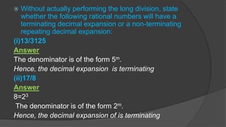  Without actually performing the long division, state
whether the following rational numbers will have a
terminating decimal expansion or a non-terminating
repeating decimal expansion:
(i)13/3125
Answer
The denominator is of the form 5m.
Hence, the decimal expansion is terminating
(ii)17/8
Answer
8=23
The denominator is of the form 2m.
Hence, the decimal expansion of is terminating
 