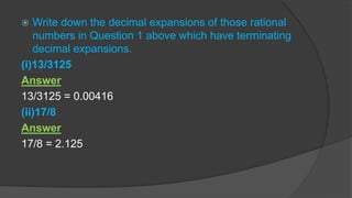  Write down the decimal expansions of those rational
numbers in Question 1 above which have terminating
decimal expansions.
(i)13/3125
Answer
13/3125 = 0.00416
(ii)17/8
Answer
17/8 = 2.125
 
