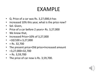 EXAMPLE
• Q. Price of a car was Rs. 3,27,000,it has
• increased 10% this year, what is the price now?
• Sol. Given,
• Price of a car before 2 years= Rs. 3,27,000
• We know that,
• Increased Price=10% of 3,27,000
• =10/100 x 3,27,000
• = Rs. 32,700
• The present price=Old price+Increased amount
• =3,27,000+32,700
• = Rs. 3,59,700
• The price of car now is Rs. 3,59,700.
 