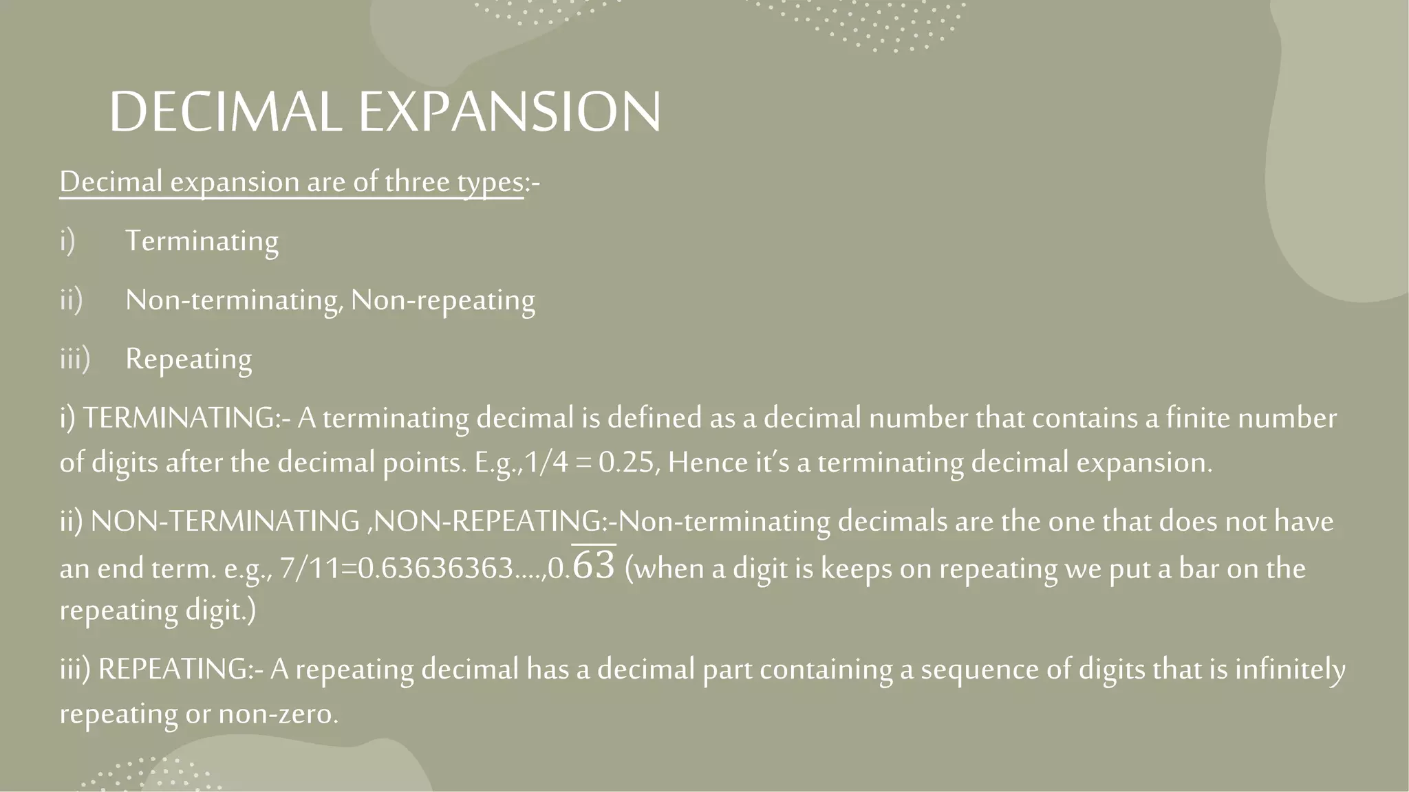 DECIMALEXPANSION
Decimal expansion are of three types:-
i) Terminating
ii) Non-terminating, Non-repeating
iii) Repeating
i) TERMINATING:- A terminating decimal isdefined asa decimal number that contains a finite number
of digits after the decimal points. E.g.,1/4 = 0.25, Hence it’s a terminating decimal expansion.
ii)NON-TERMINATING ,NON-REPEATING:-Non-terminating decimals are the one that does not have
an end term. e.g., 7/11=0.63636363….,0.63 (when a digit is keeps on repeating we put a bar on the
repeating digit.)
iii) REPEATING:- A repeating decimal hasa decimal part containing a sequence of digits that is infinitely
repeating or non-zero.
 