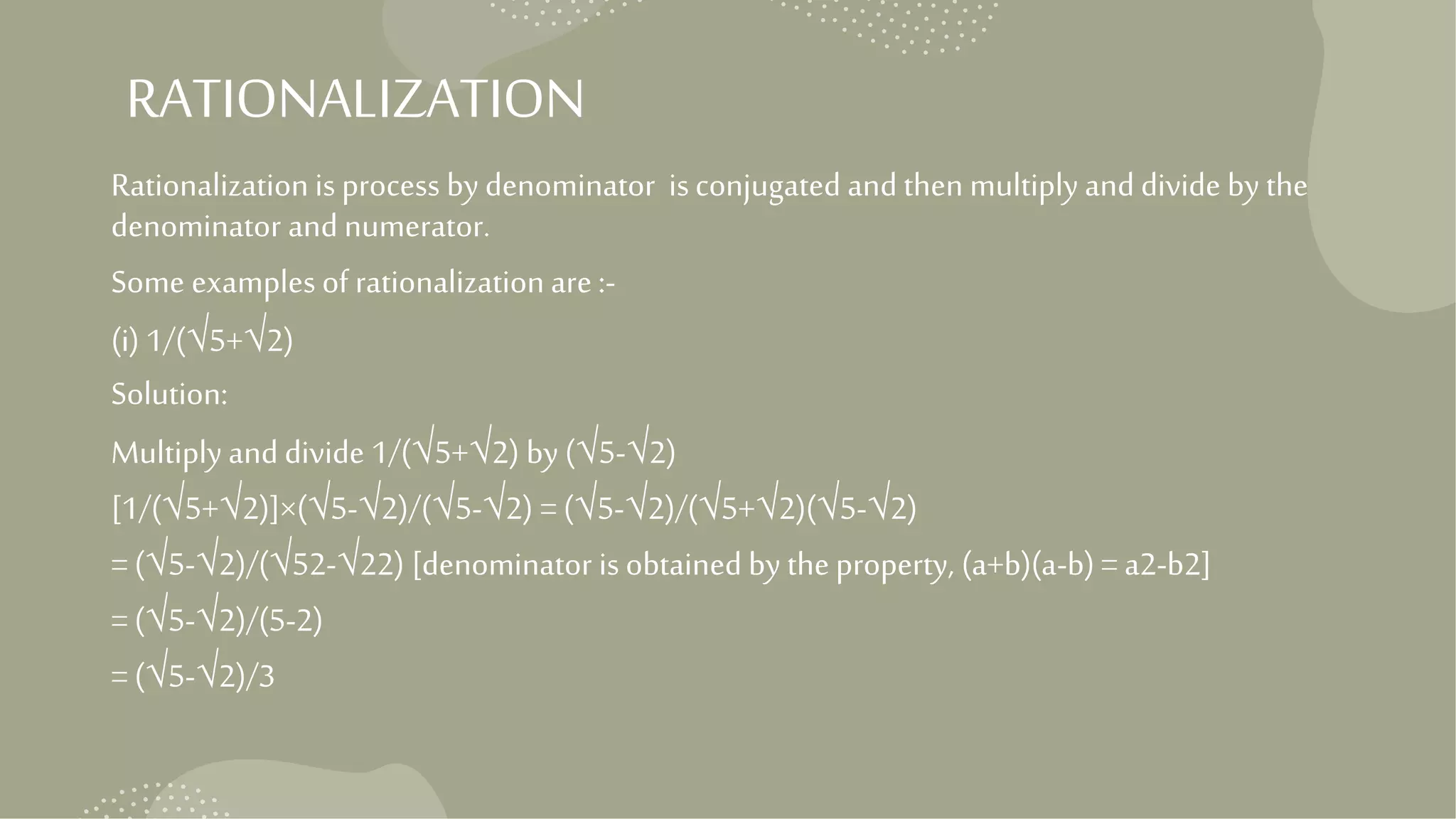 RATIONALIZATION
Rationalization is process by denominator isconjugated and then multiply and divide by the
denominator and numerator.
Some examples of rationalization are :-
(i) 1/(√5+√2)
Solution:
Multiply and divide 1/(√5+√2) by (√5-√2)
[1/(√5+√2)]×(√5-√2)/(√5-√2) = (√5-√2)/(√5+√2)(√5-√2)
= (√5-√2)/(√52-√22) [denominator is obtained by the property, (a+b)(a-b) = a2-b2]
= (√5-√2)/(5-2)
= (√5-√2)/3
 