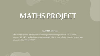 MATHS PROJECT
NUMBERSYSTEM
Thenumber system is the system of naming or representing numbers. Forexample:
number:1,2,3,4,5… and infinity, roman numerals: I,II,V,IX…and infinity. Number system was
discovered by ARYABHATTA.
 