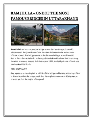 RAM JHULA – ONE OF THE MOST
FAMOUS BRIDGES IN UTTARAKHAND
Ram Jhula is an iron suspension bridgeacross theriver Ganges, located 3
kilometres (1.9 mi) north-eastfrom the town Rishikesh in the Indian state
of Uttarakhand. The bridge connects the Sivananda Nagar area of Muni Ki
Reti in Tehri Garhwaldistrict to Swargashramin PauriGarhwaldistrict crossing
the river fromwestto east. Built in the year 1986, thebridge is one of the iconic
landmarks of Rishikesh.
Total length: 229m
Say, a person is standing in the middle of the bridgeand looking at the top of the
pole at the end of the bridge, such that the angle of elevation is 60 degrees, so
how do we find the height of the pole?
 