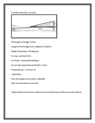 In order to do that, we have,
The length of bridge= 229m
Length of the bridge to its midpoint= 229/2m
Angle of elevation= 60 degrees
So now, weknow that,
Tan theta = perpendicular/base
So, tan 60=perpendicular/229/2=root3
Perpendicular = 114.5x1.73
=198.085m
Thus the height of the pole is 198.085
(Note:the valuestaken are not exact)
Trigonometry can be very usefulin our everyday lives justlike we used it above.
 