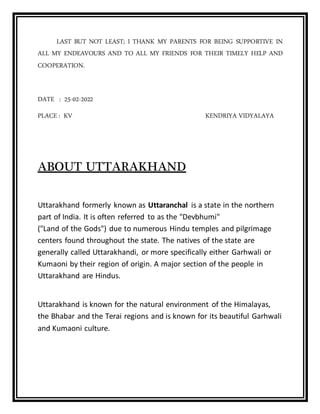 LAST BUT NOT LEAST; I THANK MY PARENTS FOR BEING SUPPORTIVE IN
ALL MY ENDEAVOURS AND TO ALL MY FRIENDS FOR THEIR TIMELY HELP AND
COOPERATION.
DATE : 25-02-2022
PLACE : KV KENDRIYA VIDYALAYA
ABOUT UTTARAKHAND
Uttarakhand formerly known as Uttaranchal is a state in the northern
part of India. It is often referred to as the "Devbhumi"
("Land of the Gods") due to numerous Hindu temples and pilgrimage
centers found throughout the state. The natives of the state are
generally called Uttarakhandi, or more specifically either Garhwali or
Kumaoni by their region of origin. A major section of the people in
Uttarakhand are Hindus.
Uttarakhand is known for the natural environment of the Himalayas,
the Bhabar and the Terai regions and is known for its beautiful Garhwali
and Kumaoni culture.
 