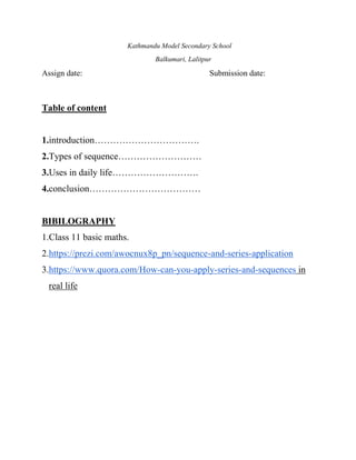 Kathmandu Model Secondary School
Balkumari, Lalitpur
Assign date: Submission date:
Table of content
1.introduction…………………………….
2.Types of sequence………………………
3.Uses in daily life……………………….
4.conclusion………………………………
BIBILOGRAPHY
1.Class 11 basic maths.
2.https://prezi.com/awocnux8p_pn/sequence-and-series-application
3.https://www.quora.com/How-can-you-apply-series-and-sequences in
real life
 