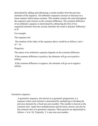 determined by adding and subtracting a certain number from the previous
elements of the sequence. All arithmetic sequences increase or decrease in a
linear manner which means constant .This number remains the same throughout
the sequence and is known as the common difference. The common difference
of an arithmetic sequence is determined by subtracting the first of two
sequential elements from the second, therefore the result is denoted ‘difference’
as‘d’.
For example:
The sequence (𝑎𝑛
The notation of the index of the sequence above would be as follows: (𝑎𝑛) =
𝑎1 + (𝑛
Properties:
The nature of an arithmetic sequence depends on the common difference.
If the common difference is positive, the elements will go on to positive
infinity.
If the common difference is negative, the elements will go on to negative
infinity.
Geometric sequence:
A geometric sequence, also known as a geometric progression, is a
sequence where each element is determined by multiplying or dividing the
previous elements by a fixed non-zero number. This number is known as the
common ratio. Apart from multiplications and divisions, powers can also be
the common ratio of a geometric sequence. These powers are represented as
follows: 𝑟 𝑑 𝑜𝑟 2𝑑. Typically, ‘r’ is any non-zero number.
 