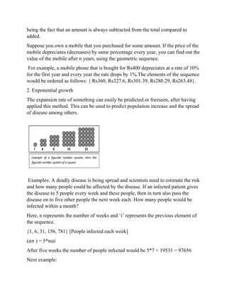 being the fact that an amount is always subtracted from the total compared to
added.
Suppose you own a mobile that you purchased for some amount. If the price of the
mobile depreciates (decreases) by same percentage every year, you can find out the
value of the mobile after n years, using the geometric sequence.
For example, a mobile phone that is bought for Rs400 depreciates at a rate of 10%
for the first year and every year the rate drops by 1%.The elements of the sequence
would be ordered as follows: { Rs360, Rs327.6, Rs301.39, Rs280.29, Rs263.48}.
2. Exponential growth
The expansion rate of something can easily be predicted or foreseen, after having
applied this method. This can be used to predict population increase and the spread
of disease among others.
Examples: A deadly disease is being spread and scientists need to estimate the risk
and how many people could be affected by the disease. If an infected patient gives
the disease to 5 people every week and these people, then in turn also pass the
disease on to five other people the next week each. How many people would be
infected within a month?
Here, n represents the number of weeks and ‘i’ represents the previous element of
the sequence.
{1, 6, 31, 156, 781} [People infected each week]
(𝑎𝑛 ) = 5*𝑛𝑎𝑖
After five weeks the number of people infected would be 5*7 + 19531 = 97656
Next example:
 