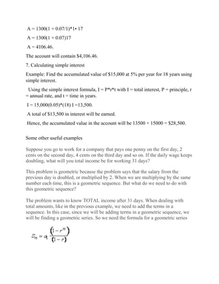 A = 1300(1 + 0.07/1)*1• 17
A = 1300(1 + 0.07)17
A = 4106.46.
The account will contain $4,106.46.
7. Calculating simple interest
Example: Find the accumulated value of $15,000 at 5% per year for 18 years using
simple interest.
Using the simple interest formula, I = P*r*t with I = total interest, P = principle, r
= annual rate, and t = time in years.
I = 15,000(0.05)*(18) I =13,500.
A total of $13,500 in interest will be earned.
Hence, the accumulated value in the account will be 13500 + 15000 = $28,500.
Some other useful examples
Suppose you go to work for a company that pays one penny on the first day, 2
cents on the second day, 4 cents on the third day and so on. If the daily wage keeps
doubling, what will you total income be for working 31 days?
This problem is geometric because the problem says that the salary from the
previous day is doubled, or multiplied by 2. When we are multiplying by the same
number each time, this is a geometric sequence. But what do we need to do with
this geometric sequence?
The problem wants to know TOTAL income after 31 days. When dealing with
total amounts, like in the previous example, we need to add the terms in a
sequence. In this case, since we will be adding terms in a geometric sequence, we
will be finding a geometric series. So we need the formula for a geometric series
 