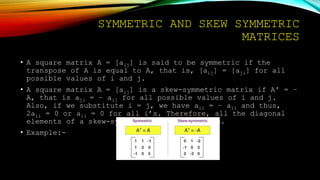SYMMETRIC AND SKEW SYMMETRIC
MATRICES
• A square matrix A = [aij] is said to be symmetric if the
transpose of A is equal to A, that is, [aij] = [aji] for all
possible values of i and j.
• A square matrix A = [aij] is a skew-symmetric matrix if A′ = –
A, that is aji = – aij for all possible values of i and j.
Also, if we substitute i = j, we have aii = – aii and thus,
2aii = 0 or aii = 0 for all i’s. Therefore, all the diagonal
elements of a skew-symmetric matrix are zero.
• Example:-
 