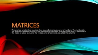 MATRICES
A matrix is a function that consists of an ordered rectangular array of numbers. The numbers in
the array are called the entities or the elements of the matrix. The horizontal array of elements in
the matrix is called rows, and the vertical array of elements are called the columns.
 