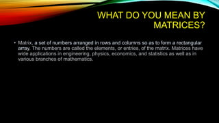 WHAT DO YOU MEAN BY
MATRICES?
• Matrix, a set of numbers arranged in rows and columns so as to form a rectangular
array. The numbers are called the elements, or entries, of the matrix. Matrices have
wide applications in engineering, physics, economics, and statistics as well as in
various branches of mathematics.
 