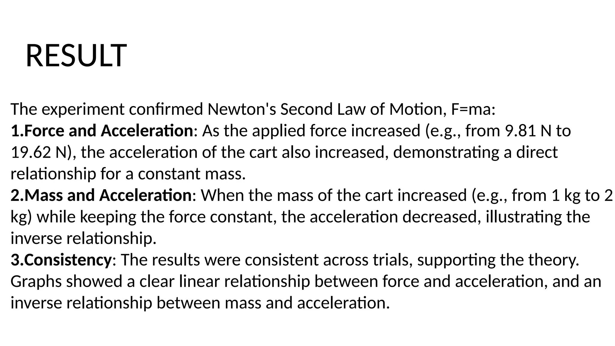 The experiment confirmed Newton's Second Law of Motion, F=ma:
1.Force and Acceleration: As the applied force increased (e.g., from 9.81 N to
19.62 N), the acceleration of the cart also increased, demonstrating a direct
relationship for a constant mass.
2.Mass and Acceleration: When the mass of the cart increased (e.g., from 1 kg to 2
kg) while keeping the force constant, the acceleration decreased, illustrating the
inverse relationship.
3.Consistency: The results were consistent across trials, supporting the theory.
Graphs showed a clear linear relationship between force and acceleration, and an
inverse relationship between mass and acceleration.
RESULT
 