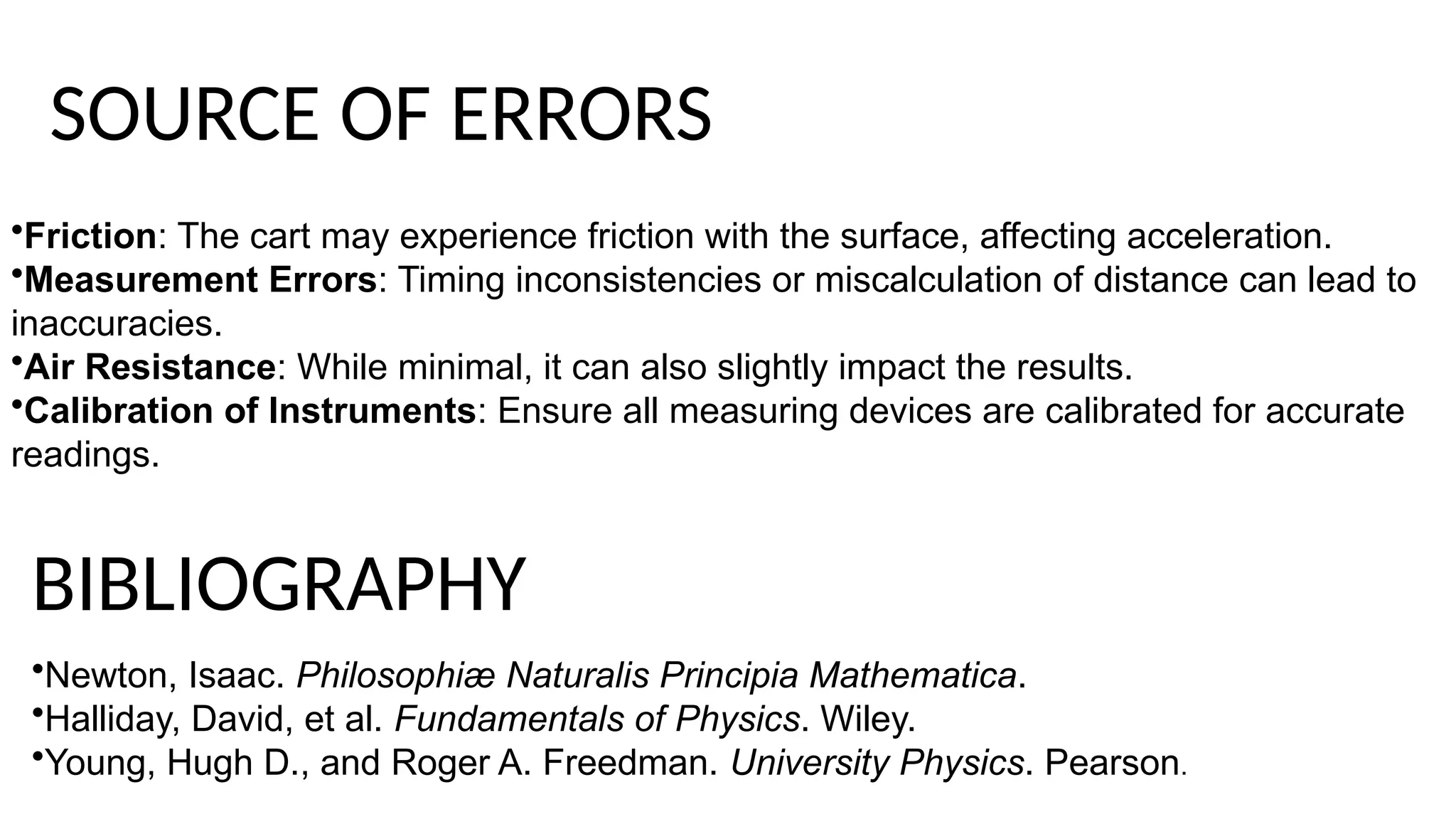 •Friction: The cart may experience friction with the surface, affecting acceleration.
•Measurement Errors: Timing inconsistencies or miscalculation of distance can lead to
inaccuracies.
•Air Resistance: While minimal, it can also slightly impact the results.
•Calibration of Instruments: Ensure all measuring devices are calibrated for accurate
readings.
SOURCE OF ERRORS
•Newton, Isaac. Philosophiæ Naturalis Principia Mathematica.
•Halliday, David, et al. Fundamentals of Physics. Wiley.
•Young, Hugh D., and Roger A. Freedman. University Physics. Pearson.
BIBLIOGRAPHY
 