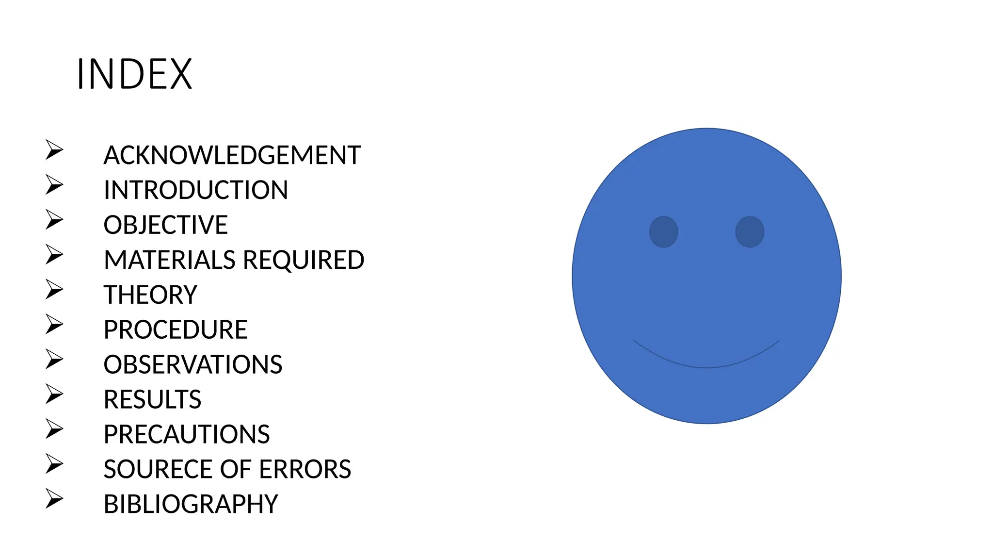 INDEX
 ACKNOWLEDGEMENT
 INTRODUCTION
 OBJECTIVE
 MATERIALS REQUIRED
 THEORY
 PROCEDURE
 OBSERVATIONS
 RESULTS
 PRECAUTIONS
 SOURECE OF ERRORS
 BIBLIOGRAPHY
 