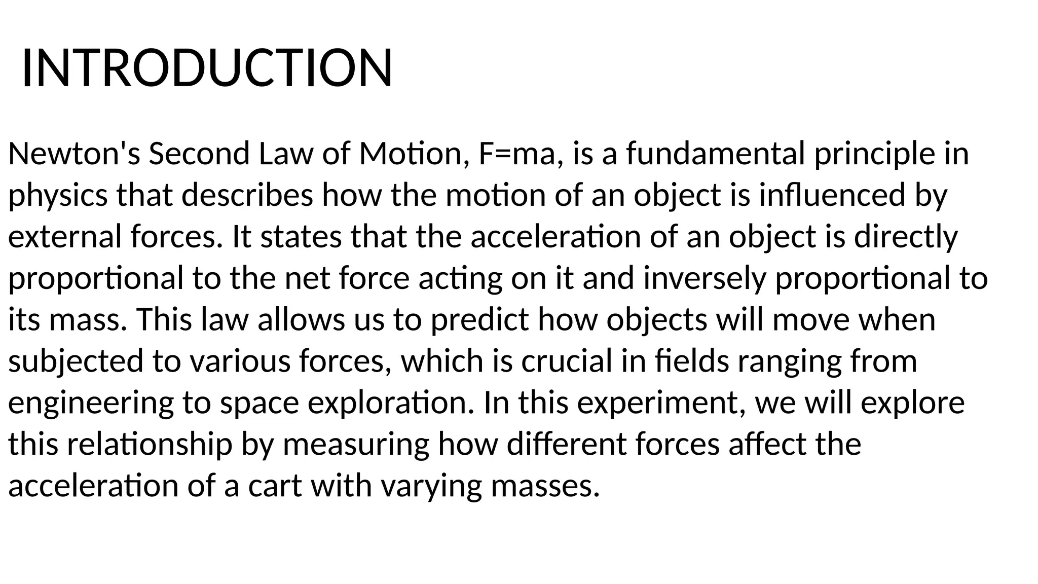 Newton's Second Law of Motion, F=ma, is a fundamental principle in
physics that describes how the motion of an object is influenced by
external forces. It states that the acceleration of an object is directly
proportional to the net force acting on it and inversely proportional to
its mass. This law allows us to predict how objects will move when
subjected to various forces, which is crucial in fields ranging from
engineering to space exploration. In this experiment, we will explore
this relationship by measuring how different forces affect the
acceleration of a cart with varying masses.
INTRODUCTION
 