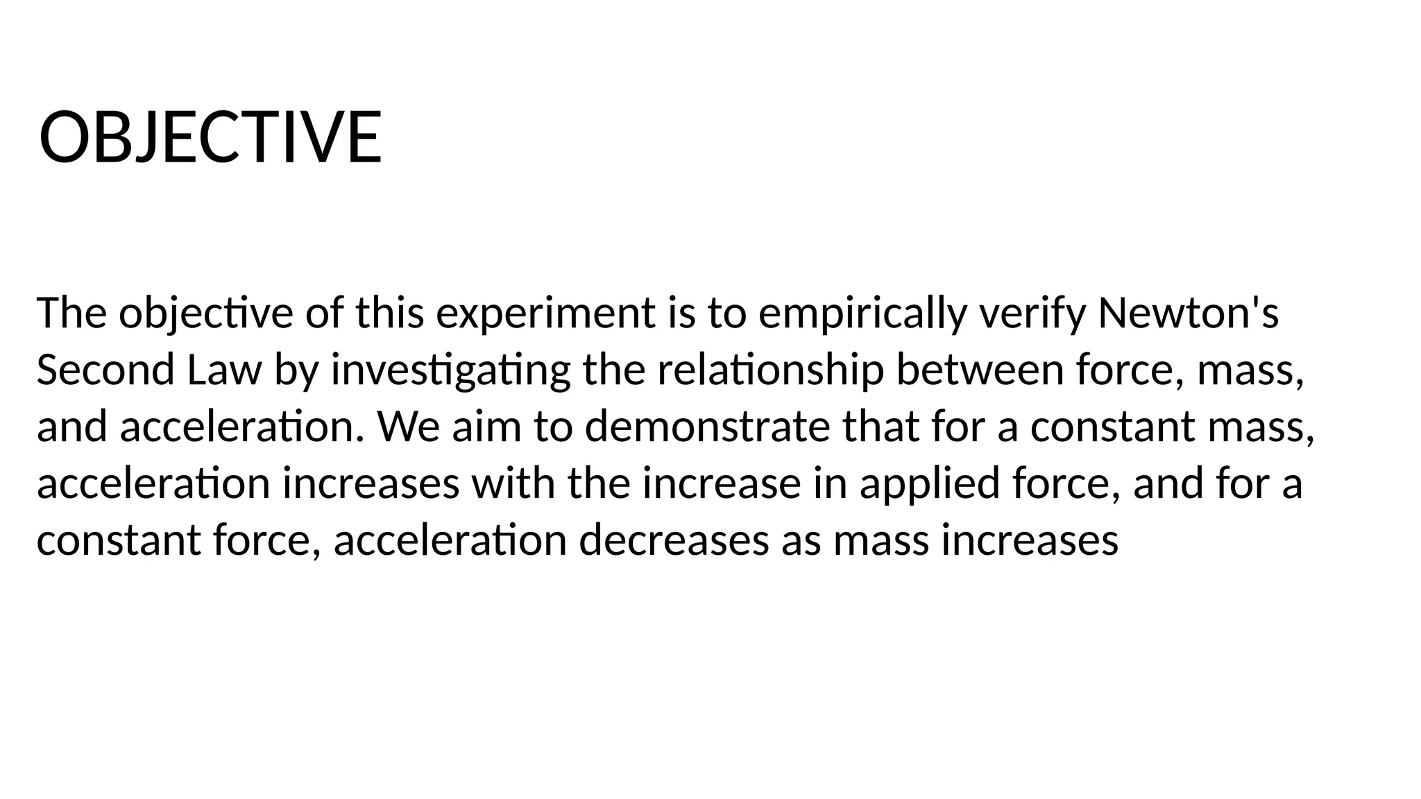 The objective of this experiment is to empirically verify Newton's
Second Law by investigating the relationship between force, mass,
and acceleration. We aim to demonstrate that for a constant mass,
acceleration increases with the increase in applied force, and for a
constant force, acceleration decreases as mass increases
OBJECTIVE
 