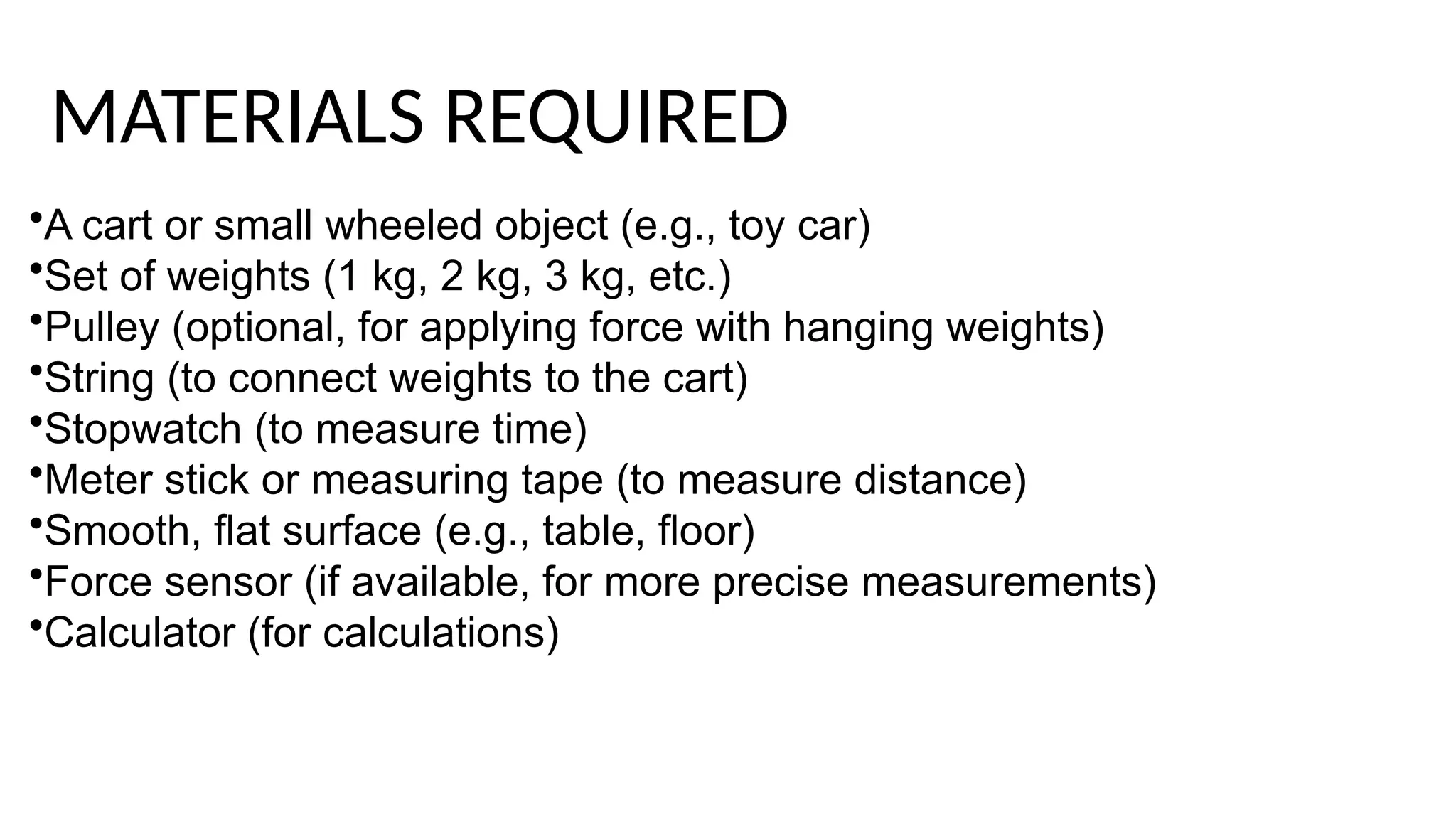 •A cart or small wheeled object (e.g., toy car)
•Set of weights (1 kg, 2 kg, 3 kg, etc.)
•Pulley (optional, for applying force with hanging weights)
•String (to connect weights to the cart)
•Stopwatch (to measure time)
•Meter stick or measuring tape (to measure distance)
•Smooth, flat surface (e.g., table, floor)
•Force sensor (if available, for more precise measurements)
•Calculator (for calculations)
MATERIALS REQUIRED
 