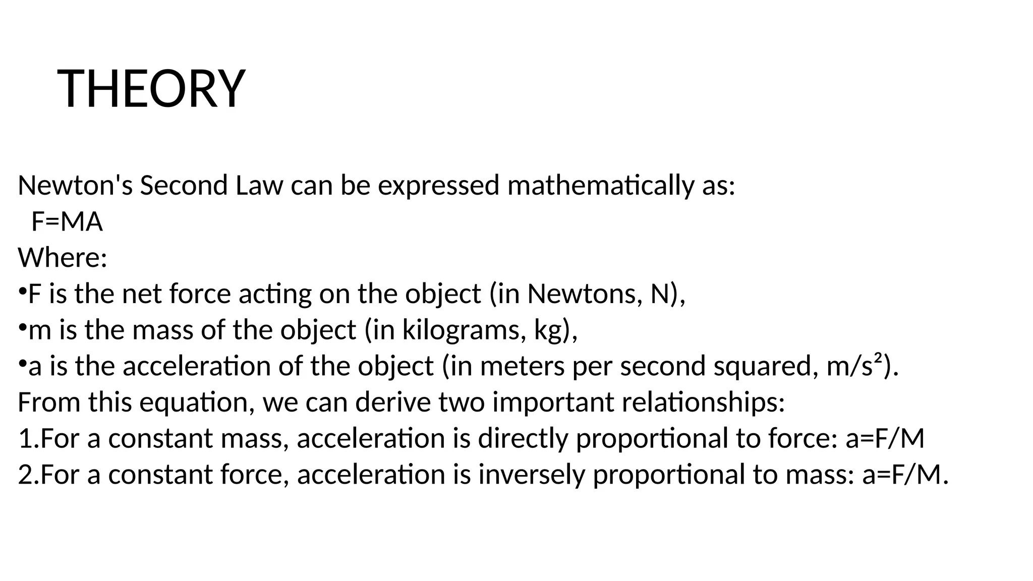 Newton's Second Law can be expressed mathematically as:
F=MA
Where:
•F is the net force acting on the object (in Newtons, N),
•m is the mass of the object (in kilograms, kg),
•a is the acceleration of the object (in meters per second squared, m/s²).
From this equation, we can derive two important relationships:
1.For a constant mass, acceleration is directly proportional to force: a=F​
/M
2.For a constant force, acceleration is inversely proportional to mass: a=F/M​
.
THEORY
 