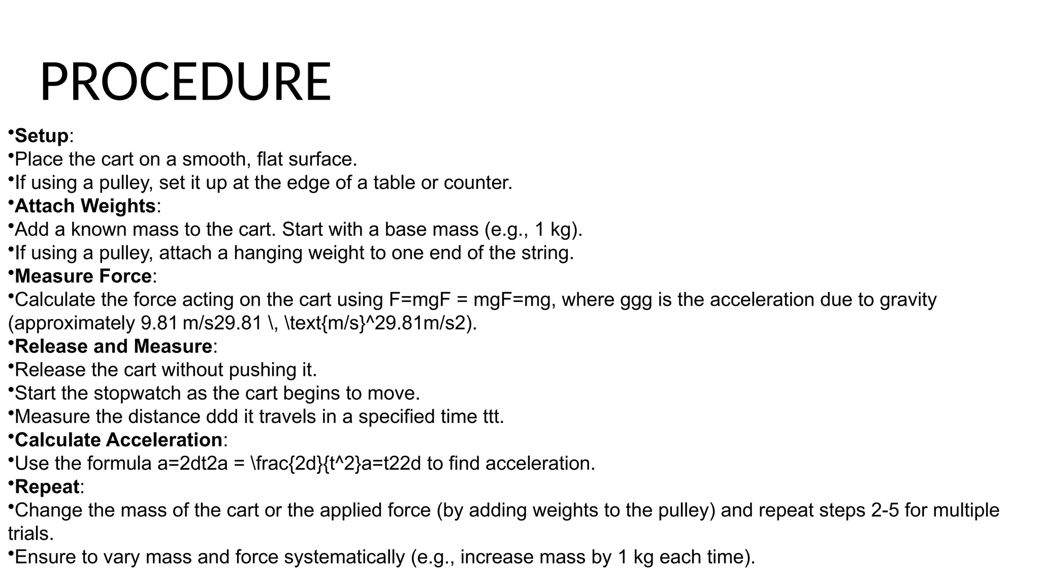 •Setup:
•Place the cart on a smooth, flat surface.
•If using a pulley, set it up at the edge of a table or counter.
•Attach Weights:
•Add a known mass to the cart. Start with a base mass (e.g., 1 kg).
•If using a pulley, attach a hanging weight to one end of the string.
•Measure Force:
•Calculate the force acting on the cart using F=mgF = mgF=mg, where ggg is the acceleration due to gravity
(approximately 9.81 m/s29.81 , text{m/s}^29.81m/s2).
•Release and Measure:
•Release the cart without pushing it.
•Start the stopwatch as the cart begins to move.
•Measure the distance ddd it travels in a specified time ttt.
•Calculate Acceleration:
•Use the formula a=2dt2a = frac{2d}{t^2}a=t22d​to find acceleration.
•Repeat:
•Change the mass of the cart or the applied force (by adding weights to the pulley) and repeat steps 2-5 for multiple
trials.
•Ensure to vary mass and force systematically (e.g., increase mass by 1 kg each time).
PROCEDURE
 