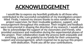 ---
ACKNOWLEDGEMENT
I would like to express my heartfelt gratitude to all those who
contributed to the successful completion of my investigatory project
titled Firstly, I extend my sincere thanks to miss nandini mam, my
project supervisor, for their invaluable guidance, support, and
encouragement throughout this endeavor. Their insights and feedback
were instrumental in shaping the direction of my research. I would also
like to acknowledge the support of my classmates and friends, who
provided assistance and motivation during the experimental phases of
the project. Their collaboration made the process both enjoyable and
enriching. Lastly, I am grateful to my family for their unwavering
support and encouragement, which inspired me to pursue this project
with dedication. Thank you all for your contributions.
 