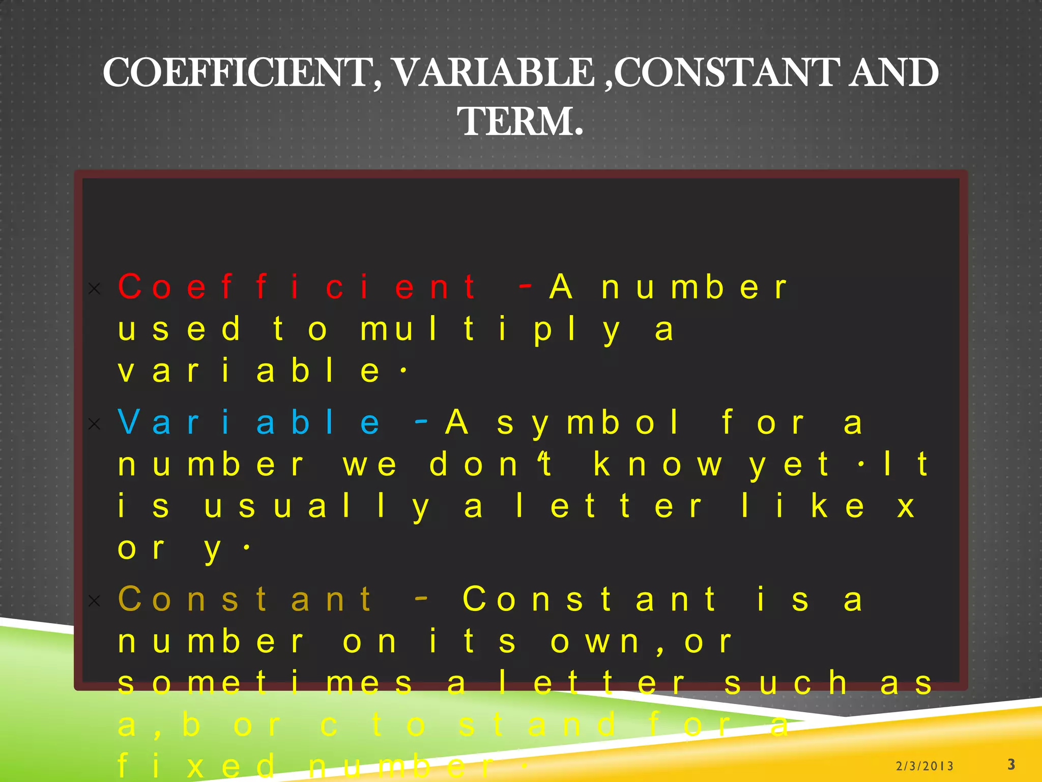 COEFFICIENT, VARIABLE ,CONSTANT AND
               TERM.



× Co e f f i c i e n t - A n u mb e r
  u s e d t o mu l t i p l y a
  v a r i a b l e .
× V a r i a b l e - A s y mb o l f o r a
  n u m b e r w e d o n 't k n o w y e t . I t
  i s u s u a l l y a l e t t e r l i k e x
  o r y .
× Co n s t a n t - Co n s t a n t i s a
  n u mb e r o n i t s o w n , o r
  s o me t i me s a l e t t e r s u c h a s
  a , b o r c t o s t a n d f o r a
  f i x e d n u mb e r .                    2/3/2013   3
 