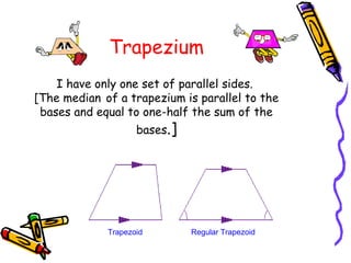 Trapezium
    I have only one set of parallel sides. 
[The median of a trapezium is parallel to the
 bases and equal to one-half the sum of the
                    bases.]




             Trapezoid        Regular Trapezoid
 