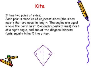 Kite
It has two pairs of sides.
Each pair is made up of adjacent sides (the sides
meet) that are equal in length. The angles are equal
where the pairs meet. Diagonals (dashed lines) meet
at a right angle, and one of the diagonal bisects
(cuts equally in half) the other.
 