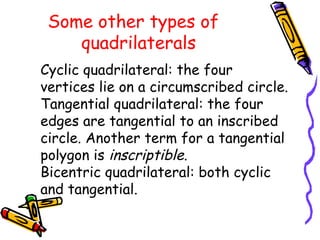 Some other types of
    quadrilaterals
Cyclic quadrilateral: the four
vertices lie on a circumscribed circle.
Tangential quadrilateral: the four
edges are tangential to an inscribed
circle. Another term for a tangential
polygon is inscriptible.
Bicentric quadrilateral: both cyclic
and tangential.

                                                          
 