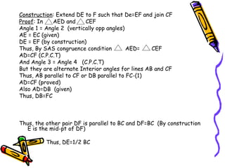 Construction: Extend DE to F such that De=EF and join CF
Proof: In    AED and      CEF
Angle 1 = Angle 2 (vertically opp angles)
AE = EC (given)
DE = EF (by construction)
Thus, By SAS congruence condition         AED=     CEF
AD=CF (C.P.C.T)
And Angle 3 = Angle 4 (C.P.C.T)
But they are alternate Interior angles for lines AB and CF
Thus, AB parallel to CF or DB parallel to FC-(1)
AD=CF (proved)
Also AD=DB (given)
Thus, DB=FC



Thus, the other pair DF is parallel to BC and DF=BC (By construction
  E is the mid-pt of DF)

          Thus, DE=1/2 BC
 