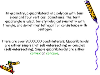 In geometry, a quadrilateral is a polygon with four
      sides and four vertices. Sometimes, the term
  quadrangle is used, for etymological symmetry with
 triangle, and sometimes tetragon for consistence with
                        pentagon.


There are over 9,000,000 quadrilaterals. Quadrilaterals
  are either simple (not self-intersecting) or complex
 (self-intersecting). Simple quadrilaterals are either
                  convex or concave.
 