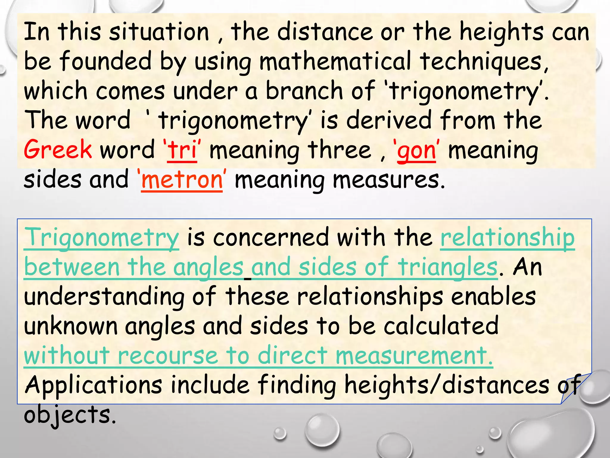 In this situation , the distance or the heights can
be founded by using mathematical techniques,
which comes under a branch of ‘trigonometry’.
The word ‘ trigonometry’ is derived from the
Greek word ‘tri’ meaning three , ‘gon’ meaning
sides and ‘metron’ meaning measures.
Trigonometry is concerned with the relationship
between the angles and sides of triangles. An
understanding of these relationships enables
unknown angles and sides to be calculated
without recourse to direct measurement.
Applications include finding heights/distances of
objects.
 