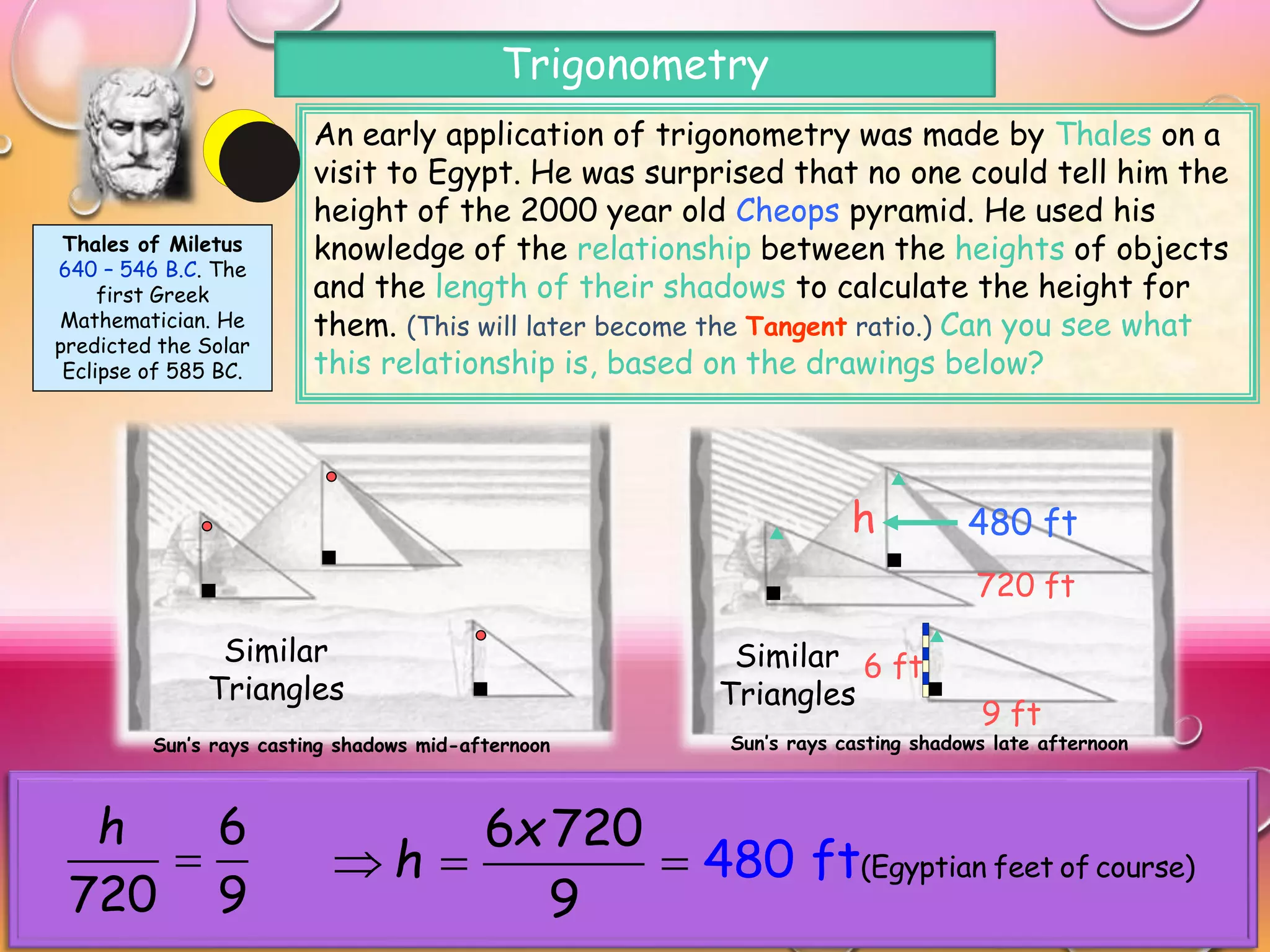 Sun’s rays casting shadows mid-afternoon Sun’s rays casting shadows late afternoon
An early application of trigonometry was made by Thales on a
visit to Egypt. He was surprised that no one could tell him the
height of the 2000 year old Cheops pyramid. He used his
knowledge of the relationship between the heights of objects
and the length of their shadows to calculate the height for
them. (This will later become the Tangent ratio.) Can you see what
this relationship is, based on the drawings below?
Thales of Miletus
640 – 546 B.C. The
first Greek
Mathematician. He
predicted the Solar
Eclipse of 585 BC.
Trigonometry
Similar
Triangles
Similar
Triangles
Thales may not have used similar triangles directly to solve the problem but
he knew that the ratio of the vertical to horizontal sides of each triangle was
constant and unchanging for different heights of the sun. Can you use the
measurements shown above to find the height of Cheops?
6 ft
9 ft
720 ft
h
6
720 9
h

480 ft
(Egyptian feet of course)4
6 720
9
80 ft
x
h  
 
