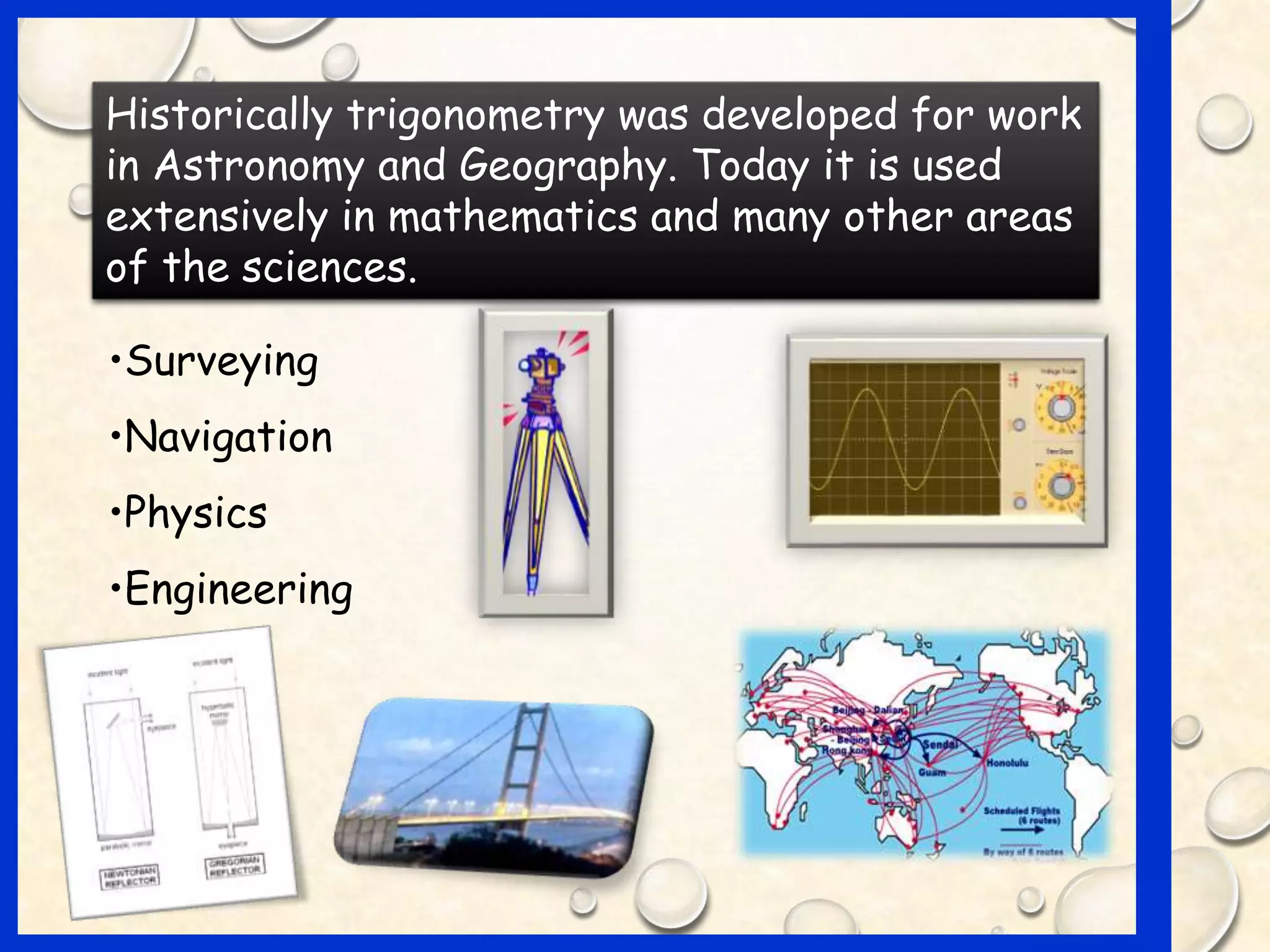 Historically trigonometry was developed for work
in Astronomy and Geography. Today it is used
extensively in mathematics and many other areas
of the sciences.
•Surveying
•Navigation
•Physics
•Engineering
 