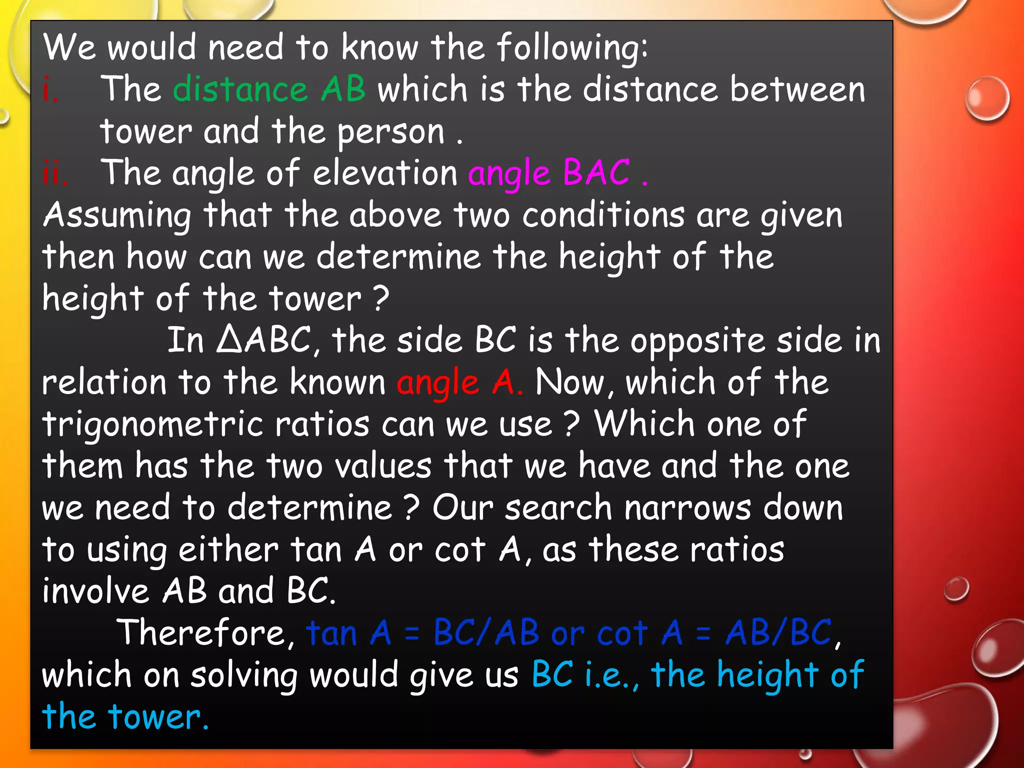 We would need to know the following:
i. The distance AB which is the distance between
tower and the person .
ii. The angle of elevation angle BAC .
Assuming that the above two conditions are given
then how can we determine the height of the
height of the tower ?
In ∆ABC, the side BC is the opposite side in
relation to the known angle A. Now, which of the
trigonometric ratios can we use ? Which one of
them has the two values that we have and the one
we need to determine ? Our search narrows down
to using either tan A or cot A, as these ratios
involve AB and BC.
Therefore, tan A = BC/AB or cot A = AB/BC,
which on solving would give us BC i.e., the height of
the tower.
 