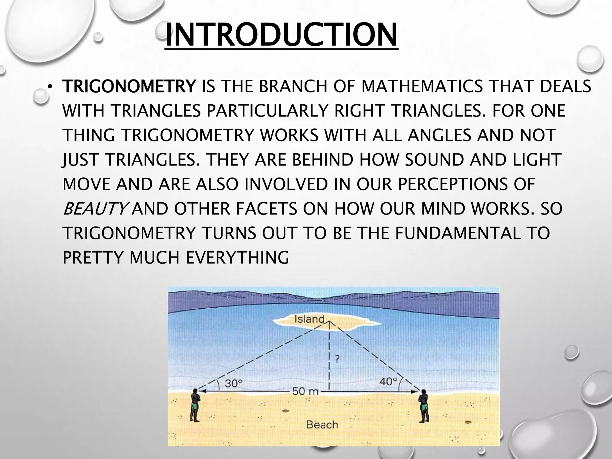 INTRODUCTION
• TRIGONOMETRY IS THE BRANCH OF MATHEMATICS THAT DEALS
WITH TRIANGLES PARTICULARLY RIGHT TRIANGLES. FOR ONE
THING TRIGONOMETRY WORKS WITH ALL ANGLES AND NOT
JUST TRIANGLES. THEY ARE BEHIND HOW SOUND AND LIGHT
MOVE AND ARE ALSO INVOLVED IN OUR PERCEPTIONS OF
BEAUTY AND OTHER FACETS ON HOW OUR MIND WORKS. SO
TRIGONOMETRY TURNS OUT TO BE THE FUNDAMENTAL TO
PRETTY MUCH EVERYTHING
 