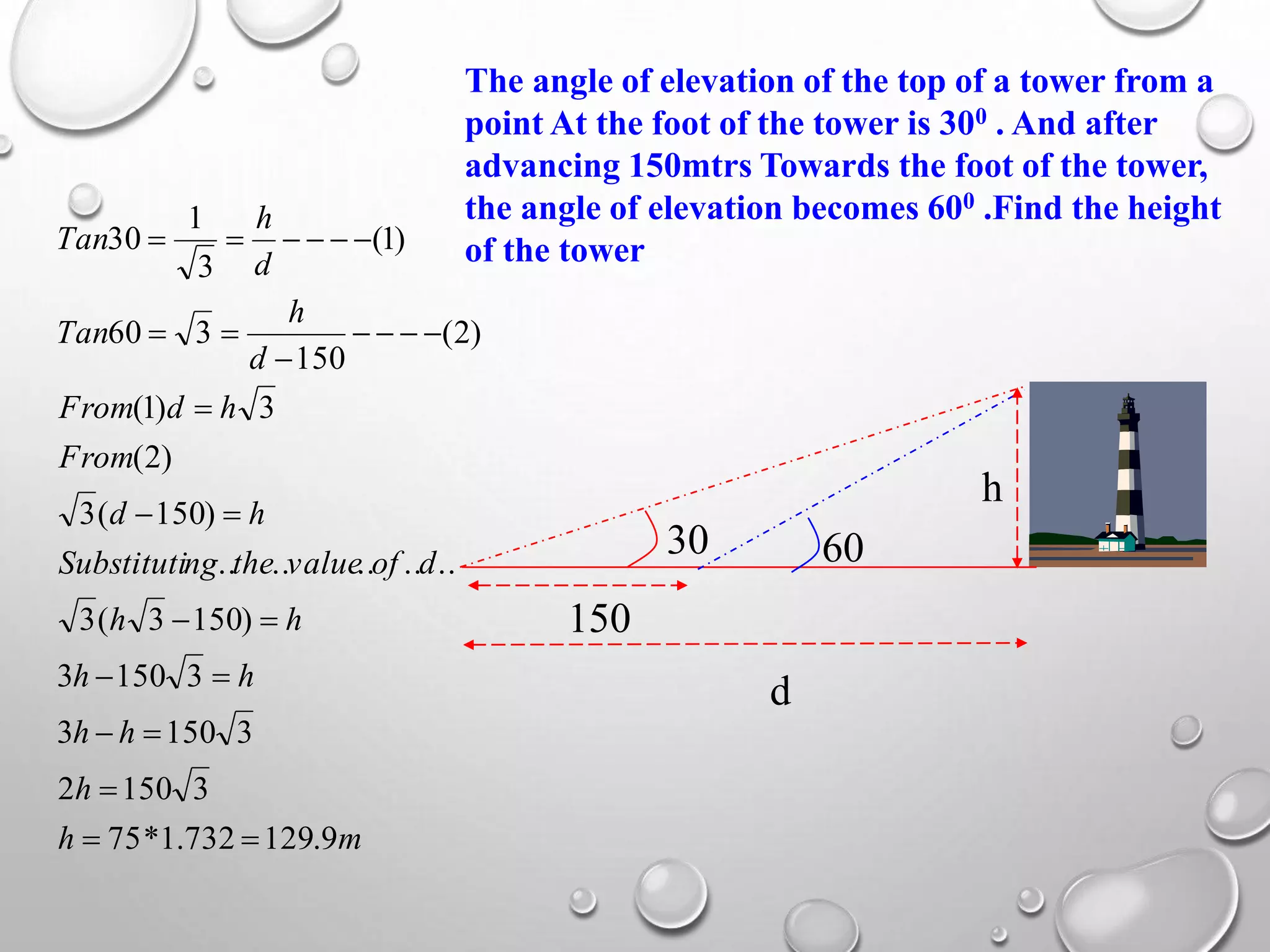 The angle of elevation of the top of a tower from a
point At the foot of the tower is 300 . And after
advancing 150mtrs Towards the foot of the tower,
the angle of elevation becomes 600 .Find the height
of the tower
150
h
d
30 60
mh
h
hh
hh
hh
dofvaluethengSubstituti
hd
From
hdFrom
d
h
Tan
d
h
Tan
9.129732.1*75
31502
31503
31503
)1503(3
..........
)150(3
)2(
3)1(
)2(
150
360
)1(
3
1
30











 