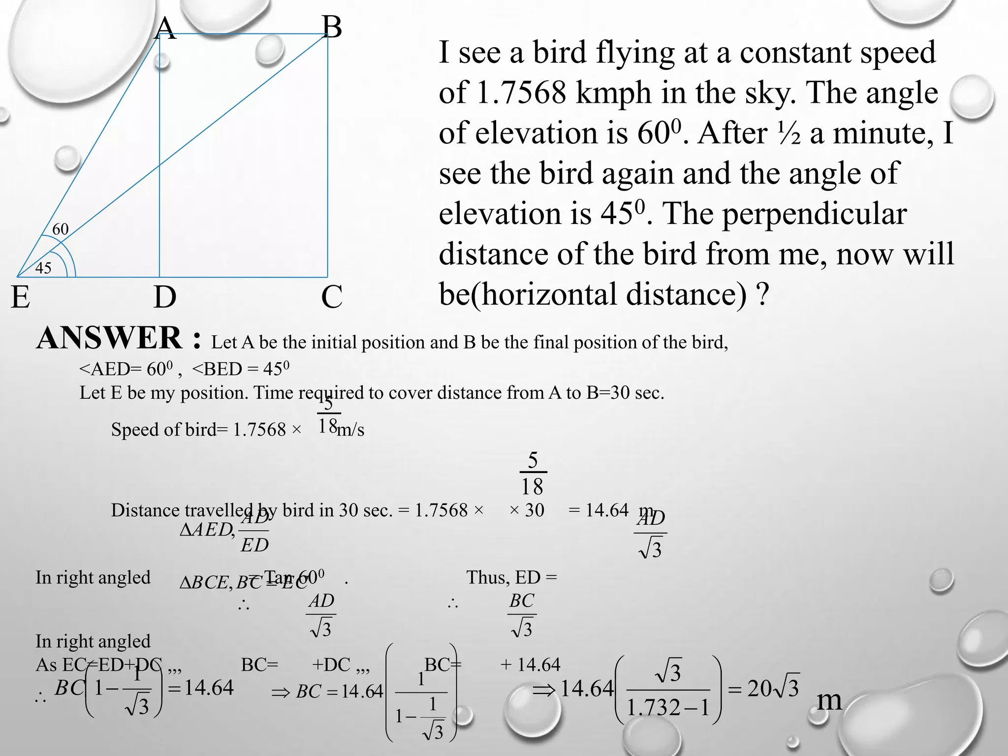 45
BA
CDE
60
I see a bird flying at a constant speed
of 1.7568 kmph in the sky. The angle
of elevation is 600. After ½ a minute, I
see the bird again and the angle of
elevation is 450. The perpendicular
distance of the bird from me, now will
be(horizontal distance) ?
ANSWER : Let A be the initial position and B be the final position of the bird,
<AED= 600 , <BED = 450
Let E be my position. Time required to cover distance from A to B=30 sec.
Speed of bird= 1.7568 × m/s
Distance travelled by bird in 30 sec. = 1.7568 × × 30 = 14.64 m
In right angled = Tan 600 . Thus, ED =
In right angled
As EC=ED+DC ,,, BC= +DC ,,, BC= + 14.64
18
5
18
5
ED
AD
AED,
3
AD
ECBCBCE  ,

3
AD 
3
BC
 64.14
3
1
1 





BC














3
1
1
1
64.14BC 320
1732.1
3
64.14 









m
 