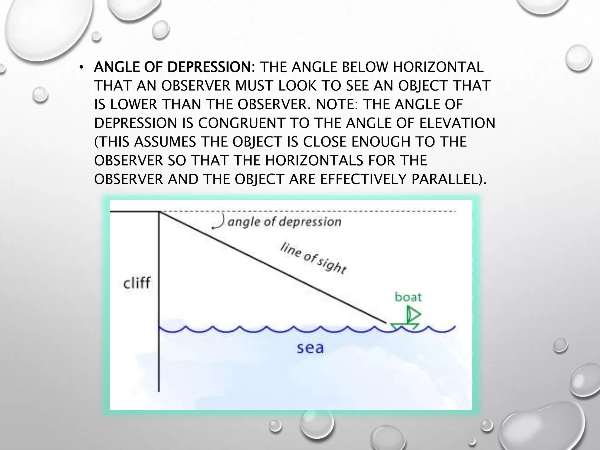 • ANGLE OF DEPRESSION: THE ANGLE BELOW HORIZONTAL
THAT AN OBSERVER MUST LOOK TO SEE AN OBJECT THAT
IS LOWER THAN THE OBSERVER. NOTE: THE ANGLE OF
DEPRESSION IS CONGRUENT TO THE ANGLE OF ELEVATION
(THIS ASSUMES THE OBJECT IS CLOSE ENOUGH TO THE
OBSERVER SO THAT THE HORIZONTALS FOR THE
OBSERVER AND THE OBJECT ARE EFFECTIVELY PARALLEL).
 